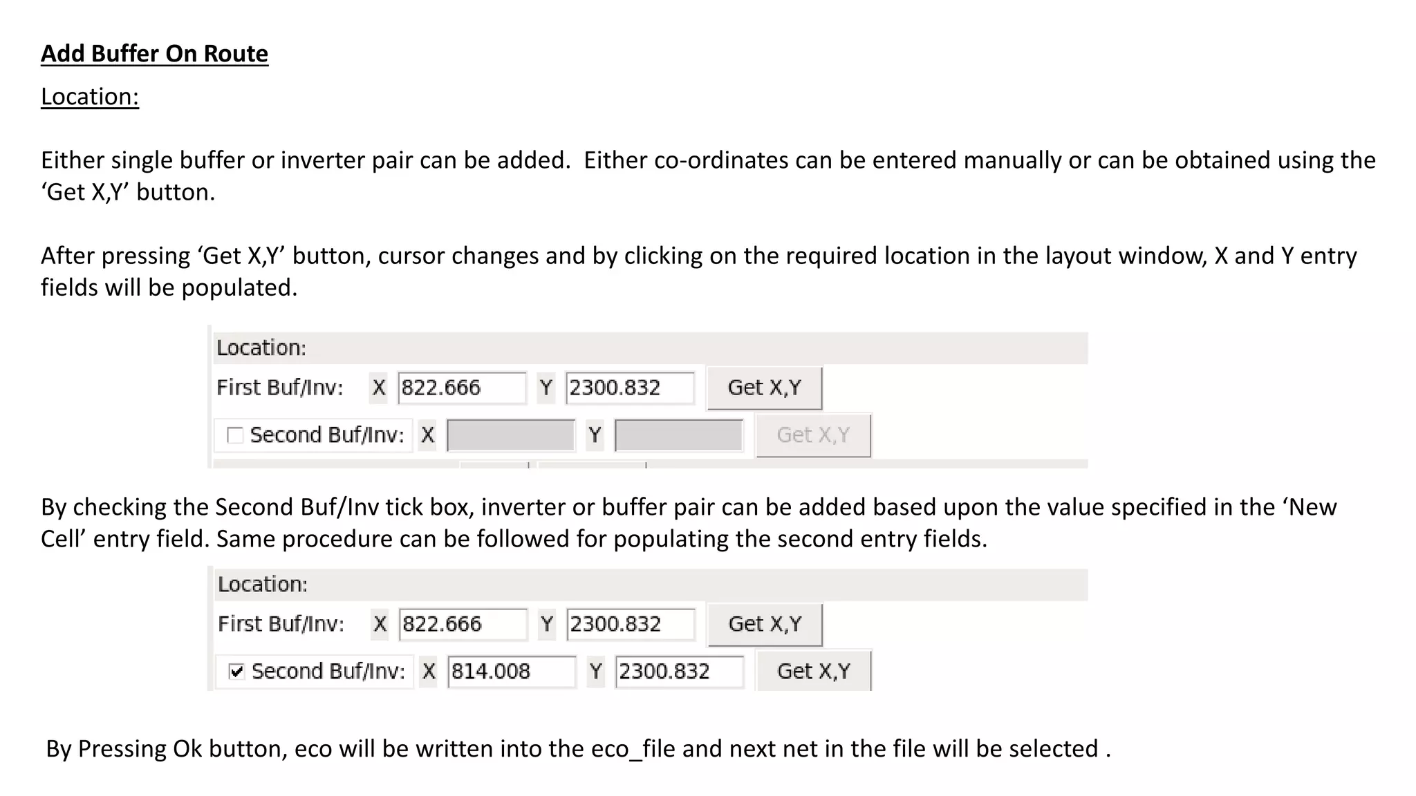 Location:
Either single buffer or inverter pair can be added. Either co-ordinates can be entered manually or can be obtained using the
‘Get X,Y’ button.
After pressing ‘Get X,Y’ button, cursor changes and by clicking on the required location in the layout window, X and Y entry
fields will be populated.
By checking the Second Buf/Inv tick box, inverter or buffer pair can be added based upon the value specified in the ‘New
Cell’ entry field. Same procedure can be followed for populating the second entry fields.
By Pressing Ok button, eco will be written into the eco_file and next net in the file will be selected .
Add Buffer On Route
 