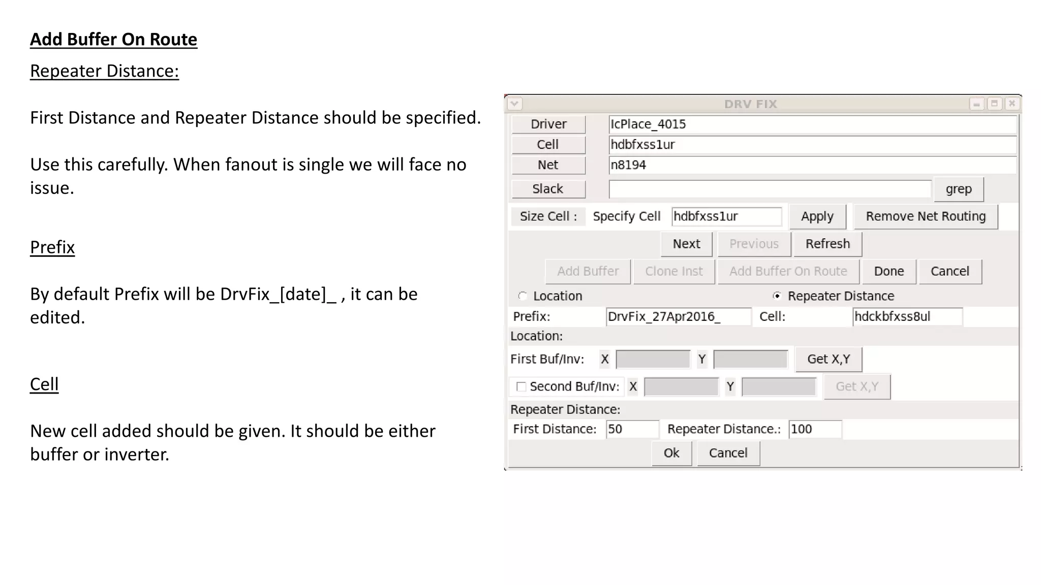 Repeater Distance:
First Distance and Repeater Distance should be specified.
Use this carefully. When fanout is single we will face no
issue.
Add Buffer On Route
Prefix
By default Prefix will be DrvFix_[date]_ , it can be
edited.
Cell
New cell added should be given. It should be either
buffer or inverter.
 