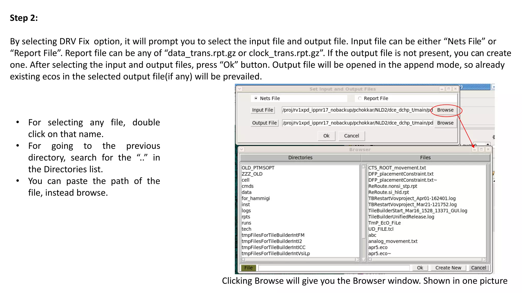 Step 2:
By selecting DRV Fix option, it will prompt you to select the input file and output file. Input file can be either “Nets File” or
“Report File”. Report file can be any of “data_trans.rpt.gz or clock_trans.rpt.gz”. If the output file is not present, you can create
one. After selecting the input and output files, press “Ok” button. Output file will be opened in the append mode, so already
existing ecos in the selected output file(if any) will be prevailed.
Clicking Browse will give you the Browser window. Shown in one picture
• For selecting any file, double
click on that name.
• For going to the previous
directory, search for the “..” in
the Directories list.
• You can paste the path of the
file, instead browse.
 