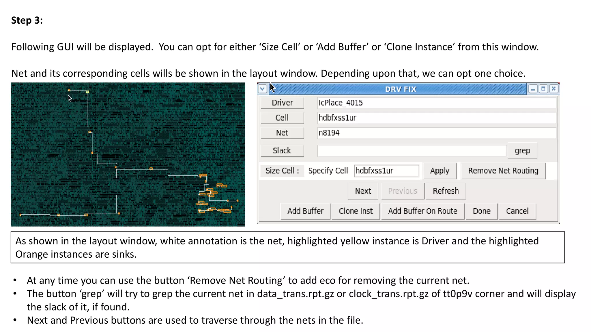 Step 3:
Following GUI will be displayed. You can opt for either ‘Size Cell’ or ‘Add Buffer’ or ‘Clone Instance’ from this window.
Net and its corresponding cells wills be shown in the layout window. Depending upon that, we can opt one choice.
• At any time you can use the button ‘Remove Net Routing’ to add eco for removing the current net.
• The button ‘grep’ will try to grep the current net in data_trans.rpt.gz or clock_trans.rpt.gz of tt0p9v corner and will display
the slack of it, if found.
• Next and Previous buttons are used to traverse through the nets in the file.
As shown in the layout window, white annotation is the net, highlighted yellow instance is Driver and the highlighted
Orange instances are sinks.
 