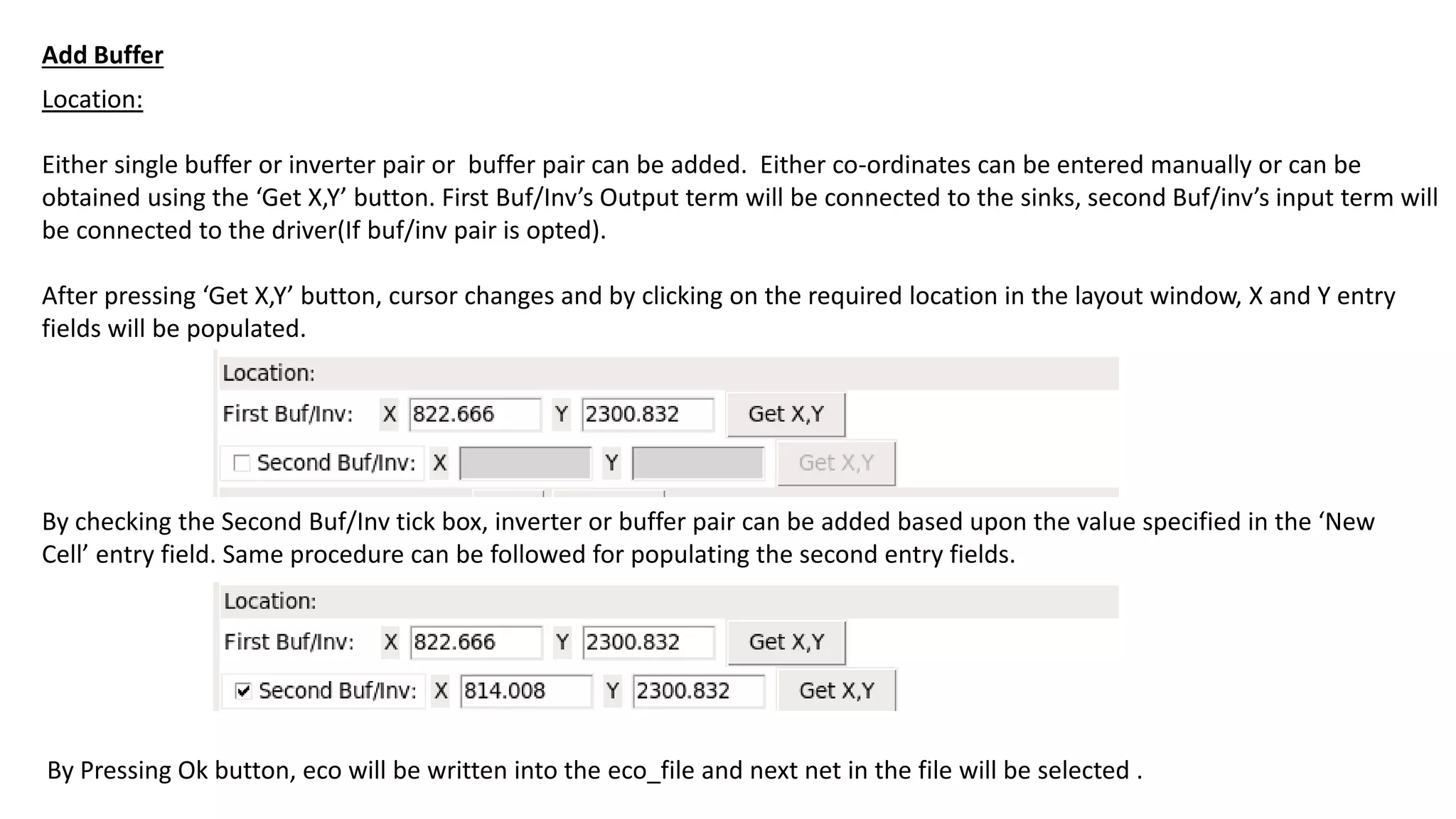 Location:
Either single buffer or inverter pair or buffer pair can be added. Either co-ordinates can be entered manually or can be
obtained using the ‘Get X,Y’ button. First Buf/Inv’s Output term will be connected to the sinks, second Buf/inv’s input term will
be connected to the driver(If buf/inv pair is opted).
After pressing ‘Get X,Y’ button, cursor changes and by clicking on the required location in the layout window, X and Y entry
fields will be populated.
By checking the Second Buf/Inv tick box, inverter or buffer pair can be added based upon the value specified in the ‘New
Cell’ entry field. Same procedure can be followed for populating the second entry fields.
By Pressing Ok button, eco will be written into the eco_file and next net in the file will be selected .
Add Buffer
 