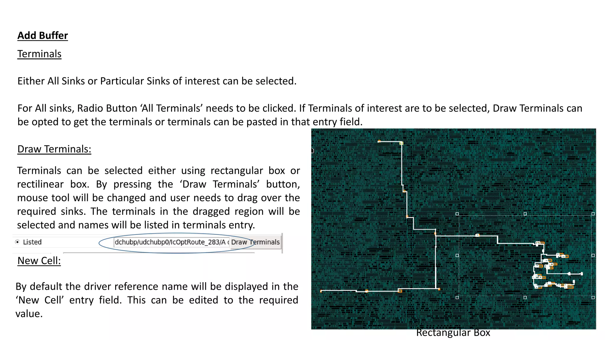 Terminals
Either All Sinks or Particular Sinks of interest can be selected.
For All sinks, Radio Button ‘All Terminals’ needs to be clicked. If Terminals of interest are to be selected, Draw Terminals can
be opted to get the terminals or terminals can be pasted in that entry field.
Draw Terminals:
Add Buffer
Terminals can be selected either using rectangular box or
rectilinear box. By pressing the ‘Draw Terminals’ button,
mouse tool will be changed and user needs to drag over the
required sinks. The terminals in the dragged region will be
selected and names will be listed in terminals entry.
Rectangular Box
New Cell:
By default the driver reference name will be displayed in the
‘New Cell’ entry field. This can be edited to the required
value.
 