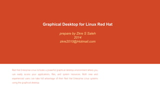 Graphical Desktop for Linux Red Hat 
prepare by Zkre S Saleh 
2014 
zkre2010@Hotmail.com 
Red Hat Enterprise Linux includes a powerful graphical desktop environment where you 
can easily access your applications, files, and system resources. Both new and 
experienced users can take full advantage of their Red Hat Enterprise Linux systems 
using the graphical desktop. 
 