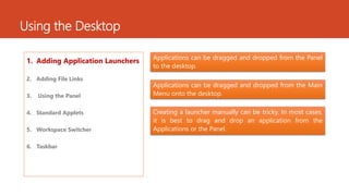 Using the Desktop 
1. Adding Application Launchers 
2. Adding File Links 
3. Using the Panel 
4. Standard Applets 
5. Workspace Switcher 
6. Taskbar 
Applications can be dragged and dropped from the Panel 
to the desktop. 
Applications can be dragged and dropped from the Main 
Menu onto the desktop. 
Creating a launcher manually can be tricky. In most cases, 
it is best to drag and drop an application from the 
Applications or the Panel. 
 