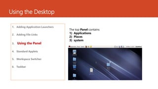 Using the Desktop 
1. Adding Application Launchers 
2. Adding File Links 
3. Using the Panel 
4. Standard Applets 
5. Workspace Switcher 
6. Taskbar 
The top Panel contains 
1) Applications 
2) Places 
3) system 
 