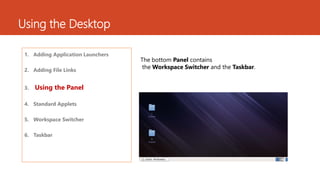 Using the Desktop 
1. Adding Application Launchers 
2. Adding File Links 
3. Using the Panel 
4. Standard Applets 
5. Workspace Switcher 
6. Taskbar 
The bottom Panel contains 
the Workspace Switcher and the Taskbar. 
 
