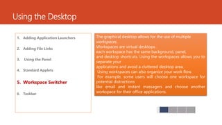 Using the Desktop 
1. Adding Application Launchers 
2. Adding File Links 
3. Using the Panel 
4. Standard Applets 
5. Workspace Switcher 
6. Taskbar 
The graphical desktop allows for the use of multiple 
workspaces. 
Workspaces are virtual desktops . 
each workspace has the same background, panel, 
and desktop shortcuts. Using the workspaces allows you to 
separate your 
applications and avoid a cluttered desktop area. 
Using workspaces can also organize your work flow. 
For example, some users will choose one workspace for 
potential distractions 
like email and instant massagers and choose another 
workspace for their office applications. 
 