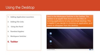 Using the Desktop 
1. Adding Application Launchers 
2. Adding File Links 
3. Using the Panel 
4. Standard Applets 
5. Workspace Switcher 
6. Taskbar 
Next to the Workspace Switcher is the Taskbar. The 
Taskbar is an applet that shows you the titles of 
running applications on any one virtual desktop. This 
is helpful if you decide to minimize an application, as it 
seems to disappear from the desktop. 
 