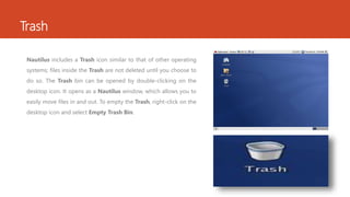Trash 
Nautilus includes a Trash icon similar to that of other operating 
systems; files inside the Trash are not deleted until you choose to 
do so. The Trash bin can be opened by double-clicking on the 
desktop icon. It opens as a Nautilus window, which allows you to 
easily move files in and out. To empty the Trash, right-click on the 
desktop icon and select Empty Trash Bin. 
 