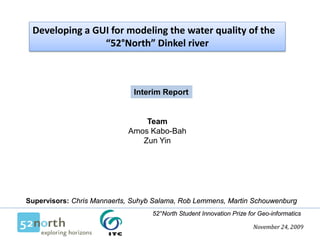 Developing a GUI for modeling the water quality of the
                “52°North” Dinkel river



                              Interim Report


                                Team
                            Amos Kabo-Bah
                               Zun Yin




Supervisors: Chris Mannaerts, Suhyb Salama, Rob Lemmens, Martin Schouwenburg
                                   52°North Student Innovation Prize for Geo-informatics

                                                                      November 24, 2009
 