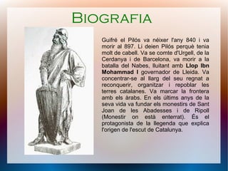 Biografia
   Guifré el Pilós va néixer l'any 840 i va
   morir al 897. Li deien Pilós perquè tenia
   molt de cabell. Va se comte d'Urgell, de la
   Cerdanya i de Barcelona, va morir a la
   batalla del Nabes, lluitant amb Llop Ibn
   Mohammad I governador de Lleida. Va
   concentrar-se al llarg del seu regnat a
   reconquerir, organitzar i repoblar les
   terres catalanes. Va marcar la frontera
   amb els àrabs. En els últims anys de la
   seva vida va fundar els monestirs de Sant
   Joan de les Abadesses i de Ripoll
   (Monestir on està enterrat). És el
   protagonista de la llegenda que explica
   l'origen de l'escut de Catalunya.
 