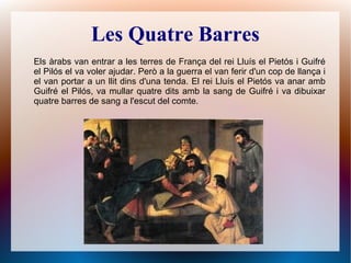 Les Quatre Barres
Els àrabs van entrar a les terres de França del rei Lluís el Pietós i Guifré
el Pilós el va voler ajudar. Però a la guerra el van ferir d'un cop de llança i
el van portar a un llit dins d'una tenda. El rei Lluís el Pietós va anar amb
Guifré el Pilós, va mullar quatre dits amb la sang de Guifré i va dibuixar
quatre barres de sang a l'escut del comte.
 