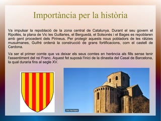 Importància per la història
Va impulsar la repoblació de la zona central de Catalunya. Durant el seu govern el
Ripollès, la plana de Vic les Guillaries, el Berguedà, el Solsonès i el Bages es repoblaren
amb gent procedent dels Pirineus. Per protegir aquests nous pobladors de les ràtzies
musulmanes, Guifré ordenà la construcció de grans fortificacions, com el castell de
Cardona.
Va ser el primer comte que va deixar els seus comtes en herència als fills sense tenir
l'assentiment del rei Franc. Aquest fet suposà l'inici de la dinastia del Casal de Barcelona,
la qual duraria fins al segle XV.
 