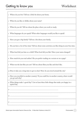 Getting to know you

Worksheet

	 Where do you live? Tell me a little bit about your home.

1

	 What do you like or dislike about your name?

2

	 What do you do? Tell me about the place where you work or study.

3

	 What languages do you speak? What other languages would you like to speak?

4

	 Have you got a big family? Tell me a bit about your family.

5

	 Do you have a lot of free time? Tell me about some activities you like doing in your free time.

6

	 What food did you hate as a child? What food did you like? Have your tastes changed?

7

	 How much do you read online? Do you prefer reading on a screen or on a page?

8

	 What was the last film you saw? Tell me about films you like and don’t like.

9

	 Does it take you a long time to get to class? How do you travel around the city?

10

	 Have you travelled to another country? If you could live in another country, where would
you go and why?

11

	 What things make ‘a good day’? List at least three little things that make you happy in a
typical day.

12

13	

14	

15	

Global Upper Intermediate Teacher’s Resource Disc   © Macmillan Publishers Limited 2011

Photocopiable

1

 