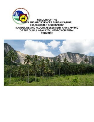 RESULTS OF THE
    MINES AND GEOSCIENCES BUREAU’S (MGB)
          1:10,000 SCALE GEOHAZARDS
(LANDSLIDE AND FLOOD) ASSESSMENT AND MAPPING
   OF THE GUIHULNGAN CITY, NEGROS ORIENTAL
                    PROVINCE




                   April 2012
 