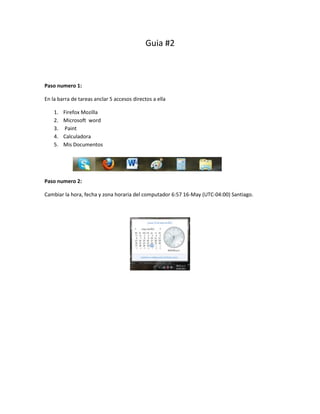 Guia #2



Paso numero 1:

En la barra de tareas anclar 5 accesos directos a ella

    1.   Firefox Mozilla
    2.   Microsoft word
    3.   Paint
    4.   Calculadora
    5.   Mis Documentos




Paso numero 2:

Cambiar la hora, fecha y zona horaria del computador 6:57 16-May (UTC-04:00) Santiago.
 