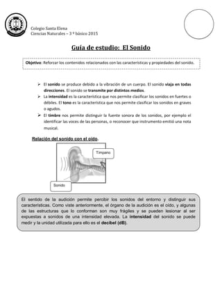 Colegio Santa Elena
Ciencias Naturales – 3 º básico 2015
Guía de estudio: El Sonido
Lo esencial:
 El sonido se produce debido a la vibración de un cuerpo. El sonido viaja en todas
direcciones. El sonido se transmite por distintos medios.
 La intensidad es la característica que nos permite clasificar los sonidos en fuertes o
débiles. El tono es la característica que nos permite clasificar los sonidos en graves
o agudos.
 El timbre nos permite distinguir la fuente sonora de los sonidos, por ejemplo el
identificar las voces de las personas, o reconocer que instrumento emitió una nota
musical.
Relación del sonido con el oído.
Objetivo: Reforzar los contenidos relacionados con las características y propiedades del sonido.
El sentido de la audición permite percibir los sonidos del entorno y distinguir sus
características. Como viste anteriormente, el órgano de la audición es el oído, y algunas
de las estructuras que lo conforman son muy frágiles y se pueden lesionar al ser
expuestas a sonidos de una intensidad elevada. La intensidad del sonido se puede
medir y la unidad utilizada para ello es el decibel (dB).
Sonido
Tímpano
 