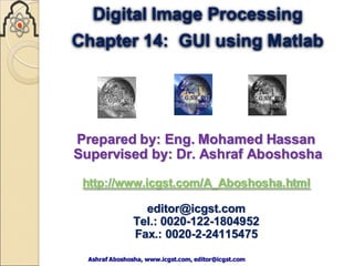 Ashraf Aboshosha, www.icgst.com, editor@icgst.com
Ashraf Aboshosha, www.icgst.com, editor@icgst.com
Digital Image Processing
Chapter 14: GUI using Matlab
Prepared by: Eng. Mohamed Hassan
Supervised by: Dr. Ashraf Aboshosha
http://www.icgst.com/A_Aboshosha.html
editor@icgst.com
Tel.: 0020-122-1804952
Fax.: 0020-2-24115475
 