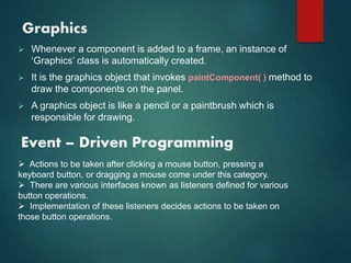 Graphics
 Whenever a component is added to a frame, an instance of
‘Graphics’ class is automatically created.
 It is the graphics object that invokes paintComponent( ) method to
draw the components on the panel.
 A graphics object is like a pencil or a paintbrush which is
responsible for drawing.
Event – Driven Programming
 Actions to be taken after clicking a mouse button, pressing a
keyboard button, or dragging a mouse come under this category.
 There are various interfaces known as listeners defined for various
button operations.
 Implementation of these listeners decides actions to be taken on
those button operations.
 