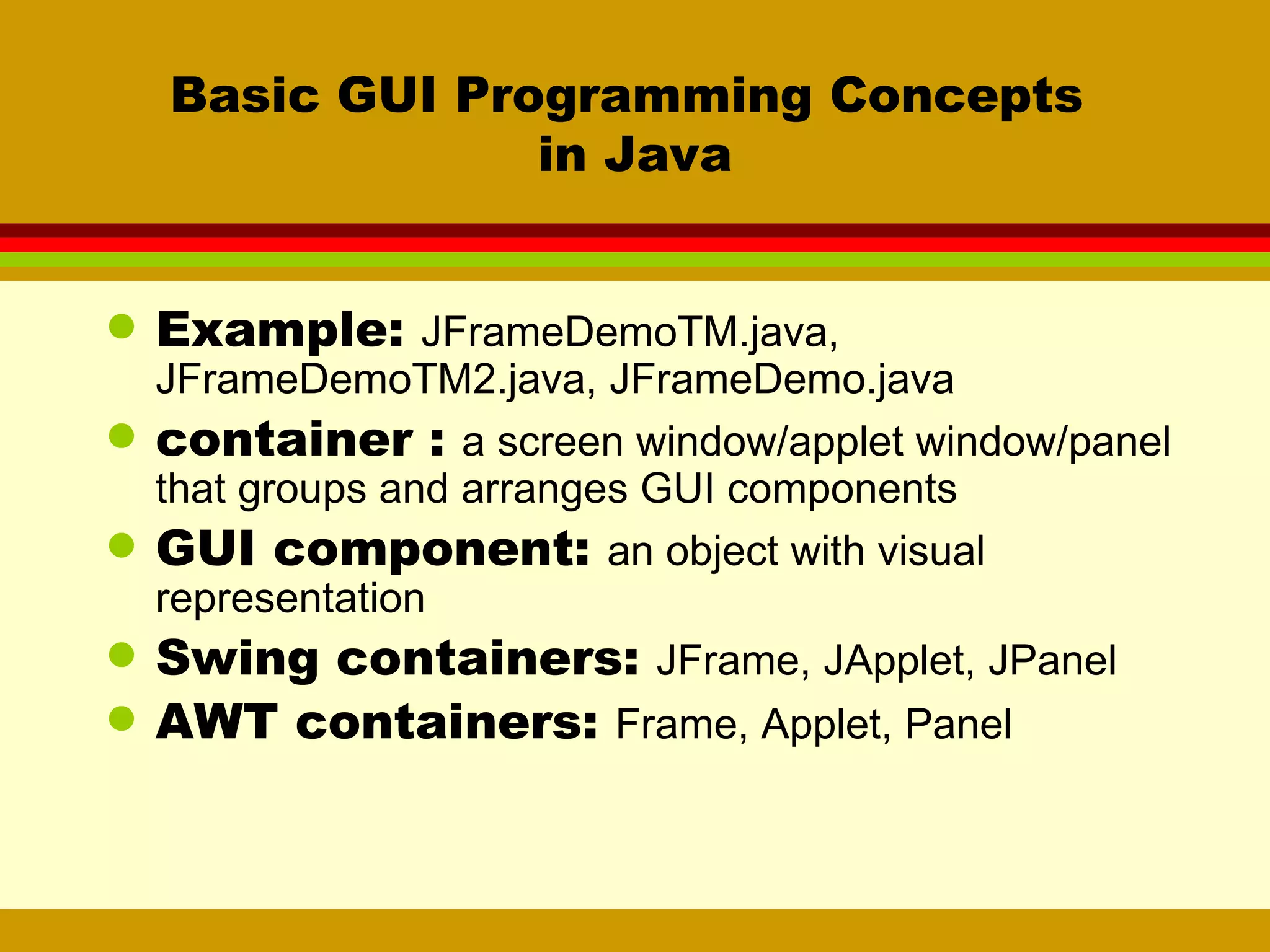 Basic GUI Programming Concepts  in Java Example:  JFrameDemoTM.java, JFrameDemoTM2.java, JFrameDemo.java container :  a screen window/applet window/panel that groups and arranges GUI components GUI component:  an object with visual representation Swing containers:  JFrame, JApplet, JPanel AWT containers:  Frame, Applet, Panel 