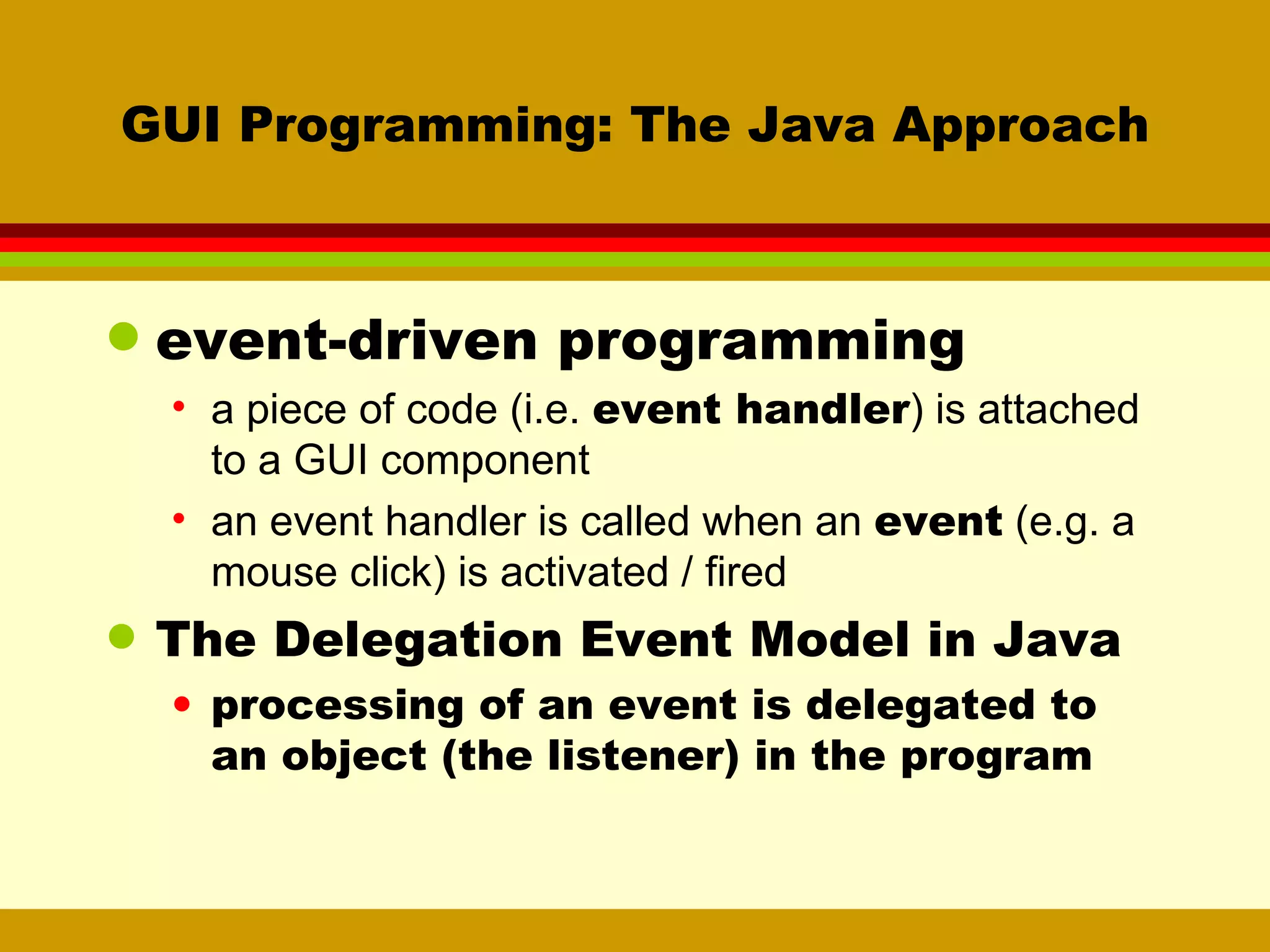 GUI Programming: The Java Approach event-driven programming a piece of code (i.e.  event handler ) is attached to a GUI component an event handler is called when an  event  (e.g. a mouse click) is activated / fired The Delegation Event Model in Java processing of an event is delegated to an object (the listener) in the program 