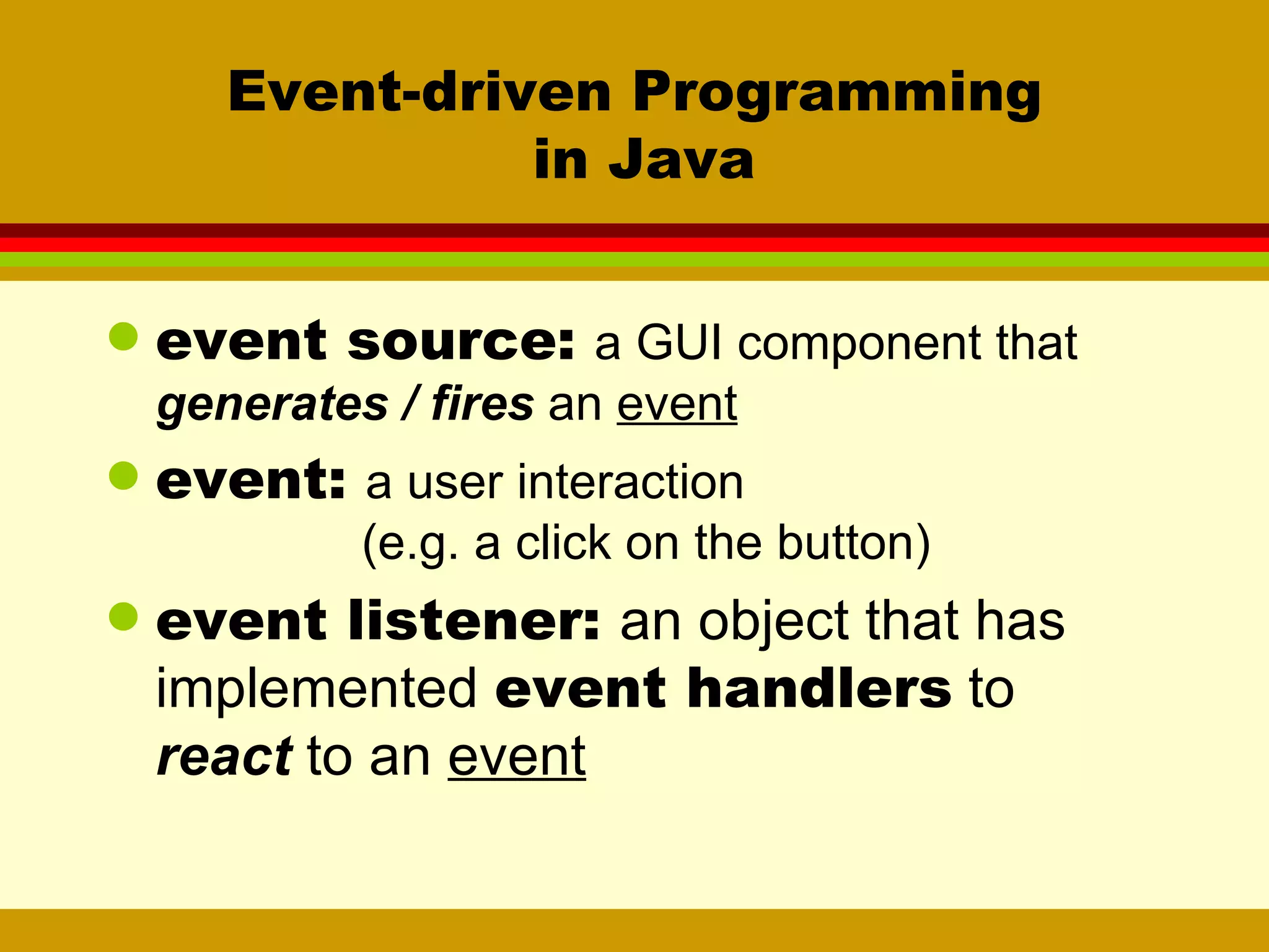 Event-driven Programming  in Java event source:  a GUI component that  generates / fires  an  event event:  a user interaction (e.g. a click on the button)   event listener:  an object that has implemented  event handlers  to  react  to an  event 