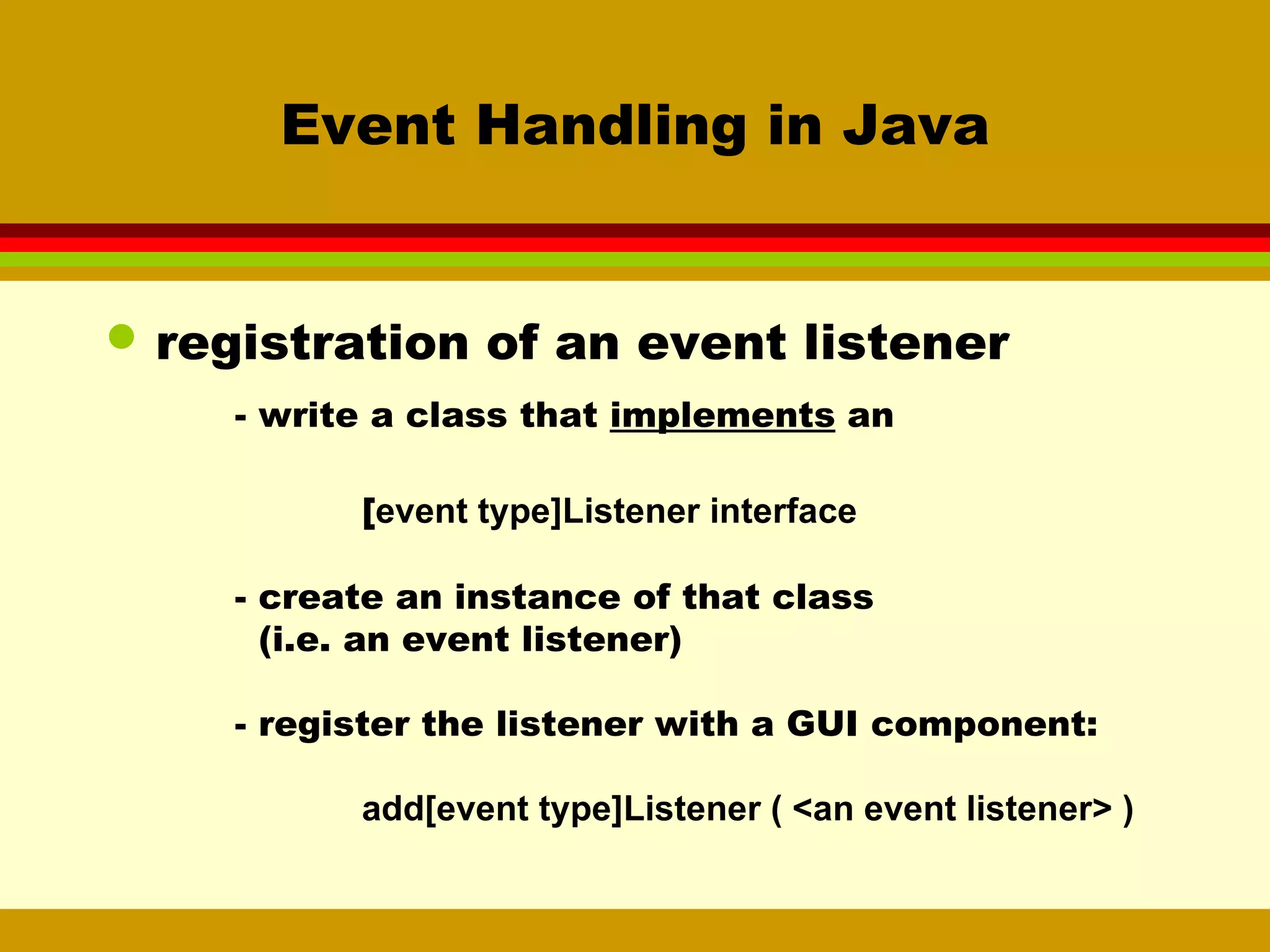 Event Handling in Java registration of an event listener - write a class that  implements  an [ event type]Listener interface  - create an instance of that class   (i.e. an event listener) - register the listener with a GUI component: add[event type]Listener ( <an event listener> ) 