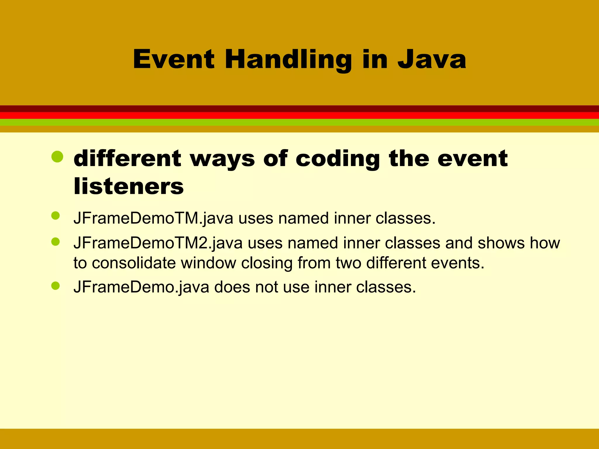 Event Handling in Java different ways of coding the event listeners JFrameDemoTM.java uses named inner classes. JFrameDemoTM2.java uses named inner classes and shows how to consolidate window closing from two different events. JFrameDemo.java does not use inner classes. 