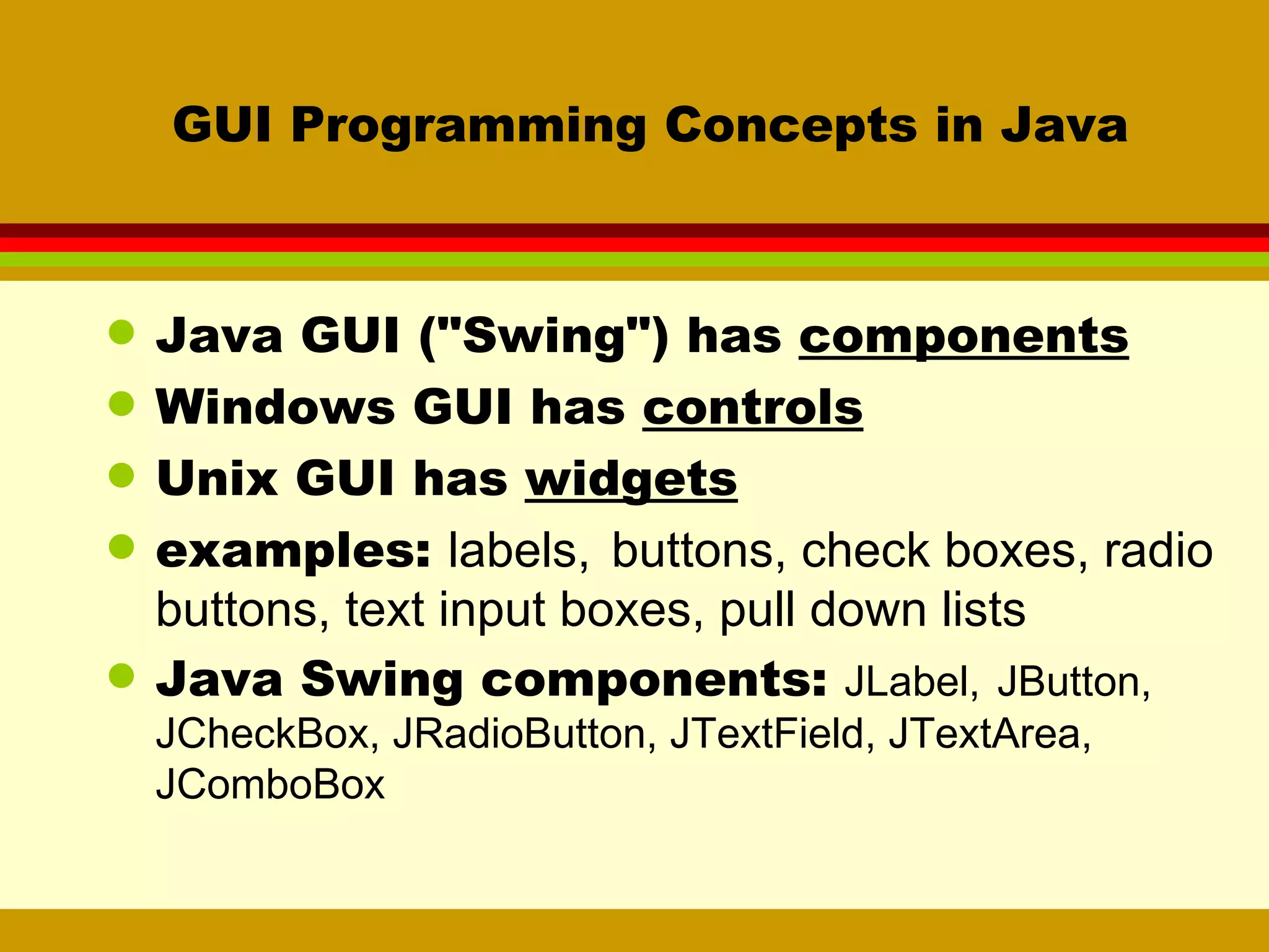 GUI Programming Concepts in Java Java GUI (&quot;Swing&quot;) has  components Windows GUI has  controls Unix GUI has  widgets examples:  labels,   buttons, check boxes, radio buttons, text input boxes, pull down lists Java Swing components:  JLabel,   JButton, JCheckBox, JRadioButton, JTextField, JTextArea, JComboBox 