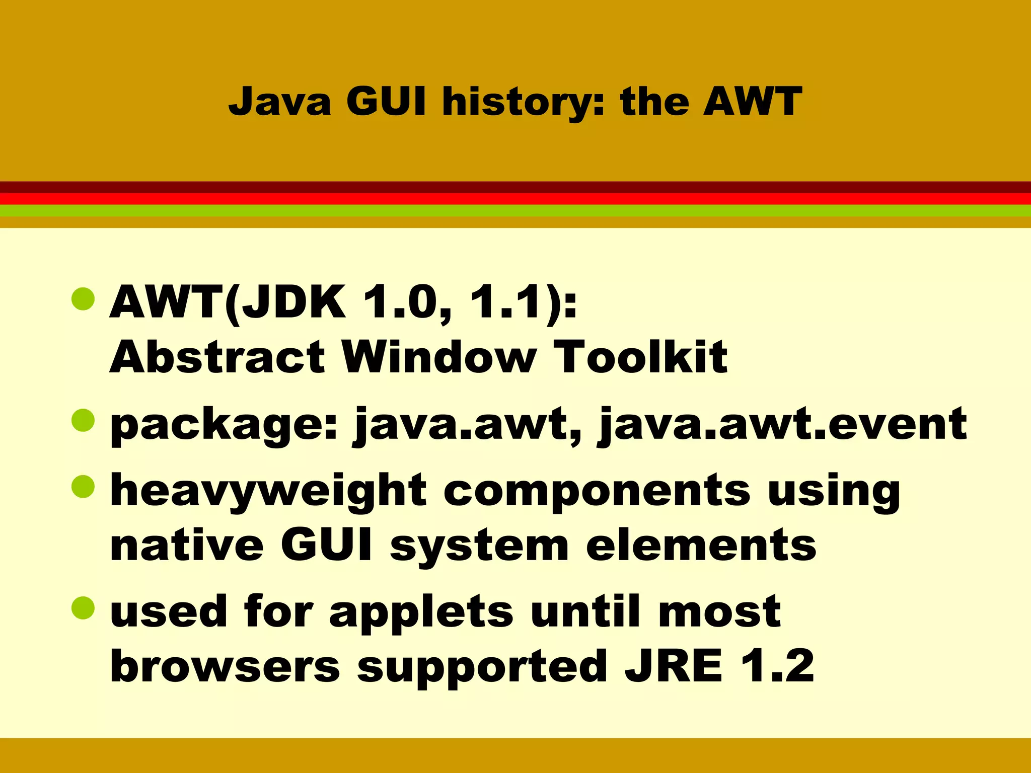 Java GUI history: the AWT AWT(JDK 1.0, 1.1):  Abstract Window Toolkit package: java.awt, java.awt.event heavyweight components using native GUI system elements used for applets until most browsers supported JRE 1.2 
