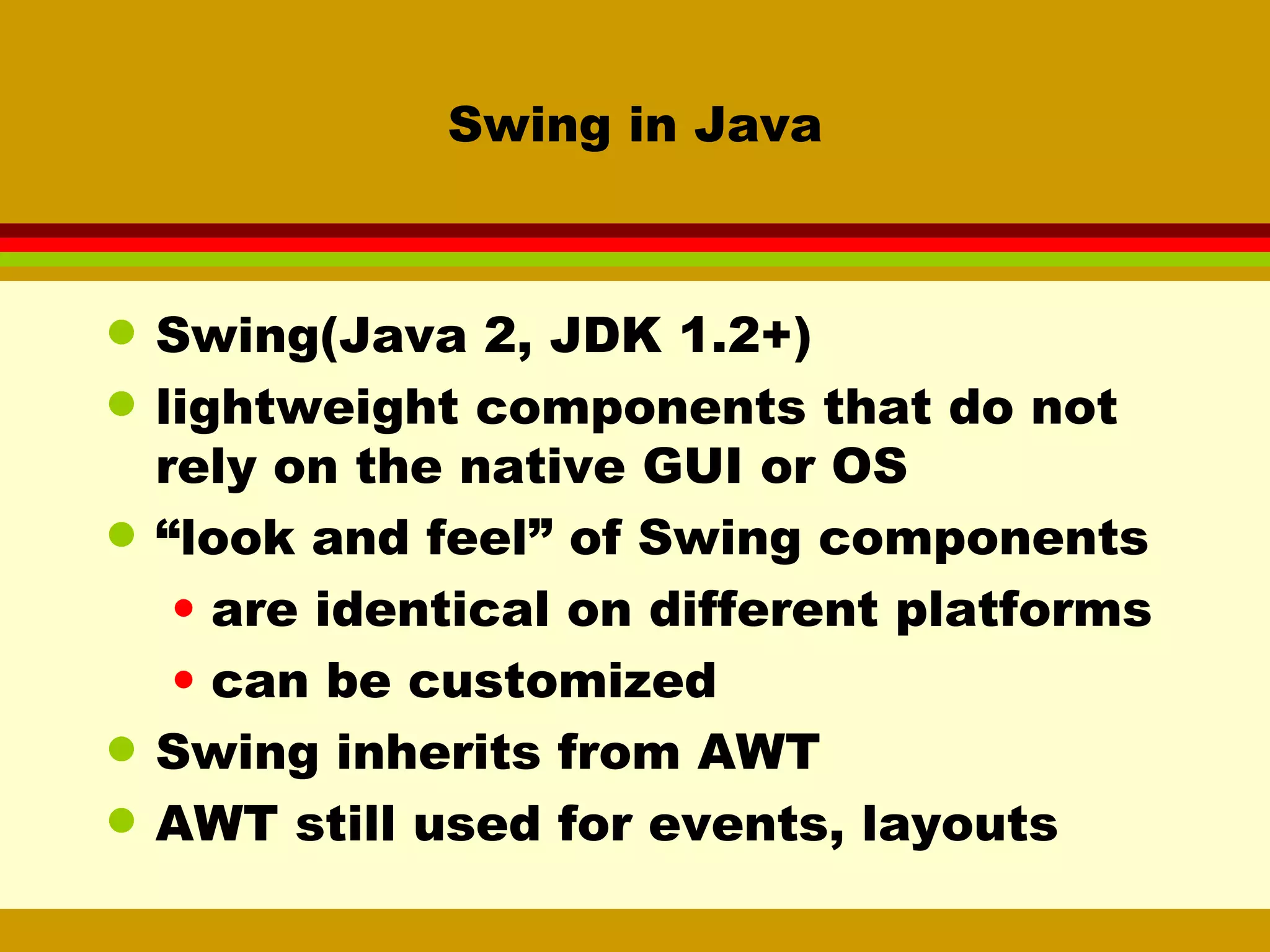 Swing in Java Swing(Java 2, JDK 1.2+)  lightweight components that do not rely on the native GUI or OS “ look and feel” of Swing components are identical on different platforms can be customized Swing inherits from AWT AWT still used for events, layouts 