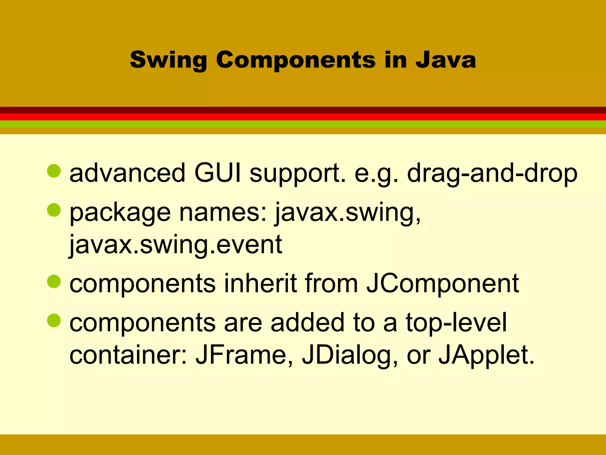 Swing Components in Java advanced GUI support. e.g. drag-and-drop package names: javax.swing, javax.swing.event components inherit from JComponent components are added to a top-level container: JFrame, JDialog, or JApplet. 