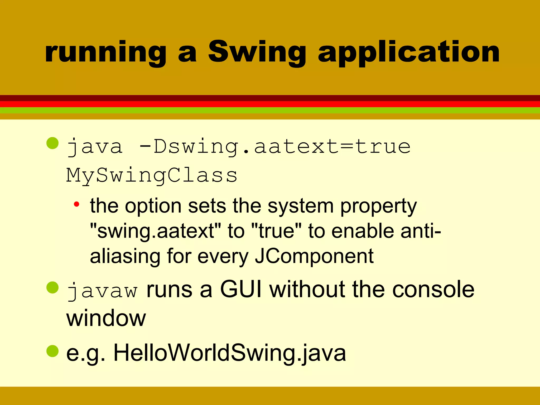 running a Swing application java -Dswing.aatext=true  MySwingClass the option sets the system property &quot;swing.aatext&quot; to &quot;true&quot; to enable anti-aliasing for every JComponent javaw   runs a GUI without the console window e.g. HelloWorldSwing.java 