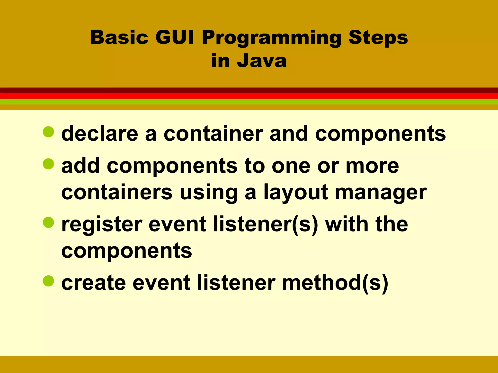 Basic GUI Programming Steps in Java declare a container and components add components to one or more containers using a layout manager register event listener(s) with the components create event listener method(s) 