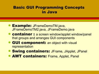 Basic GUI Programming Concepts  in Java Example:  JFrameDemoTM.java, JFrameDemoTM2.java, JFrameDemo.java container :  a screen window/applet window/panel that groups and arranges GUI components GUI component:  an object with visual representation Swing containers:  JFrame, JApplet, JPanel AWT containers:  Frame, Applet, Panel 