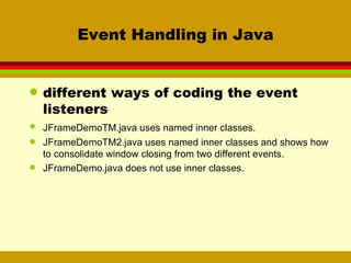 Event Handling in Java different ways of coding the event listeners JFrameDemoTM.java uses named inner classes. JFrameDemoTM2.java uses named inner classes and shows how to consolidate window closing from two different events. JFrameDemo.java does not use inner classes. 
