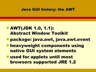 Java GUI history: the AWT AWT(JDK 1.0, 1.1):  Abstract Window Toolkit package: java.awt, java.awt.event heavyweight components using native GUI system elements used for applets until most browsers supported JRE 1.2 