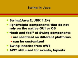 Swing in Java Swing(Java 2, JDK 1.2+)  lightweight components that do not rely on the native GUI or OS “ look and feel” of Swing components are identical on different platforms can be customized Swing inherits from AWT AWT still used for events, layouts 