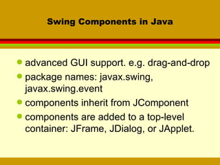 Swing Components in Java advanced GUI support. e.g. drag-and-drop package names: javax.swing, javax.swing.event components inherit from JComponent components are added to a top-level container: JFrame, JDialog, or JApplet. 