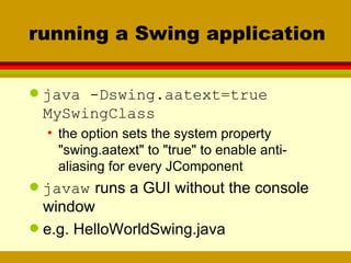 running a Swing application java -Dswing.aatext=true  MySwingClass the option sets the system property "swing.aatext" to "true" to enable anti-aliasing for every JComponent javaw   runs a GUI without the console window e.g. HelloWorldSwing.java 