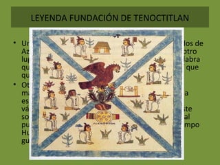 LEYENDA FUNDACIÓN DE TENOCTITLAN
• Una versión dice que los aztecas fueron expulsados de
Aztlán cuando Huitzilopochtli les ordenó buscar otro
lugar y cambiar su nombre por el de mexicas, palabra
que viene de metl que quiere decir maguey y citl que
quiere decir liebre.
• Otra versión, afirma que un día apareció un
maravilloso pájaro emitiendo un Thui que era una
especie de canto, que en náhuatl significa "ya
vámonos". Como el pájaro repitió varias veces este
sonido, un hombre llamado Huitzitón convenció al
pueblo para empezar la peregrinación. Con el tiempo
Huitzitón se convirtió en el dios Huitzilopochtli y
guiaría a los mexicas hasta el lugar prometido.
 