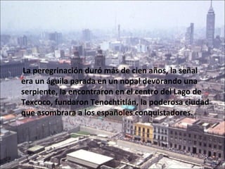 La peregrinación duró más de cien años, la señal
era un águila parada en un nopal devorando una
serpiente, la encontraron en el centro del Lago de
Texcoco, fundaron Tenochtitlán, la poderosa ciudad
que asombrara a los españoles conquistadores.
 