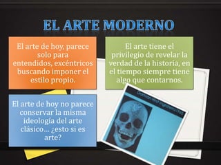 El arte de hoy, parece          El arte tiene el
        solo para           privilegio de revelar la
entendidos, excéntricos    verdad de la historia, en
 buscando imponer el       el tiempo siempre tiene
     estilo propio.           algo que contarnos.


El arte de hoy no parece
   conservar la misma
    ideología del arte
   clásico… ¿esto si es
          arte?
 