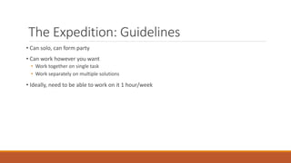 The Expedition: Guidelines
• Can solo, can form party
• Can work however you want
• Work together on single task
• Work separately on multiple solutions
• Ideally, need to be able to work on it 1 hour/week
 