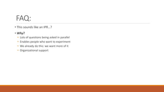 FAQ:
• This sounds like an IPR…?
• Why?
• Lots of questions being asked in parallel
• Enables people who want to experiment
• We already do this: we want more of it
• Organizational support
 