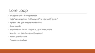 Lore Loop
• NPCs post “jobs” in village kanban
• “Jobs” can range from “kill/capture X” to “Harvest N berries”
• A player take “job” they’re interested in
• Gong sounds
• Any interested parties can join in, up to three people
• Monsters get slain, berries get harvested
• Report given to Guild
• Proceeds go to village
 