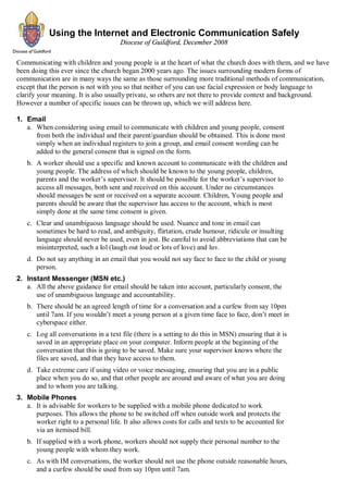 Using the Internet and Electronic Communication Safely
                                      Diocese of Guildford, December 2008

Communicating with children and young people is at the heart of what the church does with them, and we have
been doing this ever since the church began 2000 years ago. The issues surrounding modern forms of
communication are in many ways the same as those surrounding more traditional methods of communication,
except that the person is not with you so that neither of you can use facial expression or body language to
clarify your meaning. It is also usually private, so others are not there to provide context and background.
However a number of specific issues can be thrown up, which we will address here.

1. Email
   a. When considering using email to communicate with children and young people, consent
      from both the individual and their parent/guardian should be obtained. This is done most
      simply when an individual registers to join a group, and email consent wording can be
      added to the general consent that is signed on the form.
   b. A worker should use a specific and known account to communicate with the children and
      young people. The address of which should be known to the young people, children,
      parents and the worker’s supervisor. It should be possible for the worker’s supervisor to
      access all messages, both sent and received on this account. Under no circumstances
      should messages be sent or received on a separate account. Children, Young people and
      parents should be aware that the supervisor has access to the account, which is most
      simply done at the same time consent is given.
   c. Clear and unambiguous language should be used. Nuance and tone in email can
      sometimes be hard to read, and ambiguity, flirtation, crude humour, ridicule or insulting
      language should never be used, even in jest. Be careful to avoid abbreviations that can be
      misinterpreted, such a lol (laugh out loud or lots of love) and luv.
   d. Do not say anything in an email that you would not say face to face to the child or young
      person.
2. Instant Messenger (MSN etc.)
   a. All the above guidance for email should be taken into account, particularly consent, the
      use of unambiguous language and accountability.
   b. There should be an agreed length of time for a conversation and a curfew from say 10pm
      until 7am. If you wouldn’t meet a young person at a given time face to face, don’t meet in
      cyberspace either.
   c. Log all conversations in a text file (there is a setting to do this in MSN) ensuring that it is
      saved in an appropriate place on your computer. Inform people at the beginning of the
      conversation that this is going to be saved. Make sure your supervisor knows where the
      files are saved, and that they have access to them.
   d. Take extreme care if using video or voice messaging, ensuring that you are in a public
      place when you do so, and that other people are around and aware of what you are doing
      and to whom you are talking.
3. Mobile Phones
   a. It is advisable for workers to be supplied with a mobile phone dedicated to work
      purposes. This allows the phone to be switched off when outside work and protects the
      worker right to a personal life. It also allows costs for calls and texts to be accounted for
      via an itemised bill.
   b. If supplied with a work phone, workers should not supply their personal number to the
      young people with whom they work.
   c. As with IM conversations, the worker should not use the phone outside reasonable hours,
      and a curfew should be used from say 10pm until 7am.
 