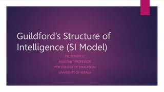 Guildford’s Structure of
Intelligence (SI Model)
DR. RENJINI U.
ASSISTANT PROFESSOR
PTM COLLEGE OF EDUCATION
UNIVERSITY OF KERALA
 