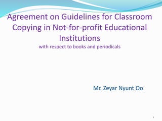 Agreement on Guidelines for Classroom
Copying in Not-for-profit Educational
Institutions
with respect to books and periodicals
Mr. Zeyar Nyunt Oo
1
 