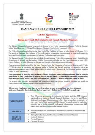 1
RAMAN–CHARPAK FELLOWSHIP 2023
Call for Applications
for
Indian & French PhD Students and French Masters’ Students
The Raman–Charpak Fellowship program is in honour of two Nobel Laureates in Physics, Prof C.V. Raman,
Indian Nobel Laureate (1930) and Prof Georges Charpak, French Nobel Laureate (1992).
The Fellowship was launched during the State visit of the President of France to India during in February, 2013.
The aim is to facilitate the exchange of doctoral students between the two countries, in order to broaden the
scope and depth of future engagements in Science, Technology and Innovation.
The Raman-Charpak Fellowship is the only Indo-French bilateral Fellowship programme jointly funded by the
Department of Science and Technology (DST), Government of India and the French Institute in India (IFI),
French Embassy in India, Ministry for Europe and Foreign Affairs, Government of France.
This programme implemented by the Indo French Centre for Promotion of Advanced Research (IFCPAR/
CEFIPRA) aims at improving the doctoral skills of Indian and French students by providing them an
opportunity to carry out part of their research work in a University / Research & Development Institute based in
France or India respectively.
This programme is now also open to French Master Students, who wish to spend some time in India in
accordance to their curriculum. It aims at improving the Masters skills of French students by providing
them an opportunity to carry out internship work in a University / Research Institute based in India.
The scheme also provides an exposure and experience about the current research methods and trends in
France/India, while discovering each other’s cultural context.
Please note: Applicants must have a pre-determined project proposal that has been discussed
and agreed upon by the student and the two supervisors (Indian and French) before applying.
TARGET GROUP
 This fellowship programme is dedicated to highly qualified PhD students
registered in an Indian or French Research Institute / University and Master
Students from France. The programme offers them an excellent opportunity to
carry out a part of their respective PhD/ Masters’ research project in each other
countries and to further establish professional relationships, promote new S&T
cooperation, and experience another cultural context
DURATION
 Students can avail the fellowship for minimum of 2 months to maximum of 6
months
FIELDS OF
RESEARCH
 Atmospheric Sciences, Earth Sciences and Environmental Sciences
 Materials Sciences
 Physical Sciences
 Chemical Sciences
 